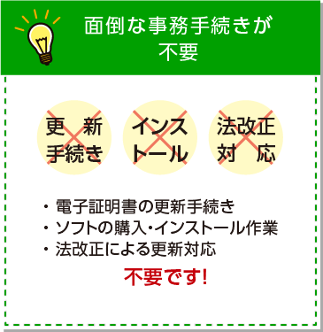 面倒な事務手続きが不要。電子証明書の更新手続き、ソフトの購入・インストール作業、法改正による更新対応は不要です。