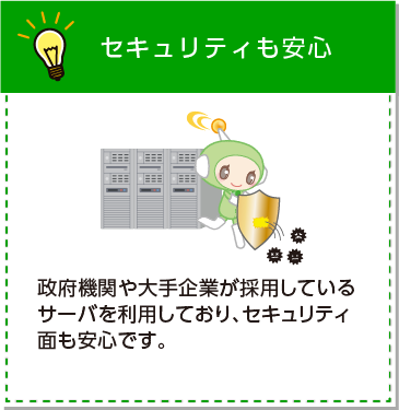 セキュリティも安心。政府機関や大手企業が採用しているサーバを利用しており、セキュリティ面も安心です。