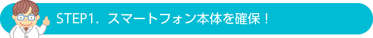 STEP1.  スマートフォン本体を確保！