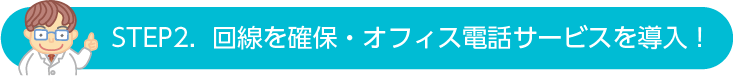 STEP2.  回線を確保・オフィス電話サービスを導入！