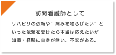 訪問看護師として…リハビリの依頼や”痛みを和らげたい”といった依頼を受けたら本当は応えたいが知識・経験に自身が無い、不安がある。