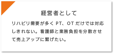 経営者として…リハビリ需要が多くPT、OTだけでは対応しきれない。看護師と業務負担を分散させて売上アップに繋げたい。