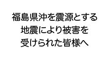 福島県沖を震源とする地震により被害を受けられた皆様へ