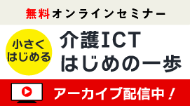 【アーカイブ配信中】「小さくはじめる」シリーズ 【第1回】介護ICT、はじめの一歩 ～次の改定ではもう遅い！ICTを導入するなら今～