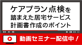 [無料/動画セミナー配信中]  ケアプラン点検を踏まえた 居宅サービス計画書作成のポイント