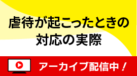 [無料セミナー]虐待が起こったときの対応の実際-シリーズ「事例に学ぶ！虐待を起こさない職場づくり」②