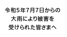 令和5年7月7日からの大雨により被害を受けられた皆さまへ