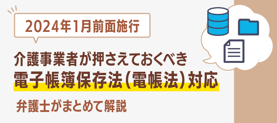 【2024年1月全面施行】介護事業者が押さえておくべき電子帳簿保存法（電帳法）対応　弁護士がまとめて解説