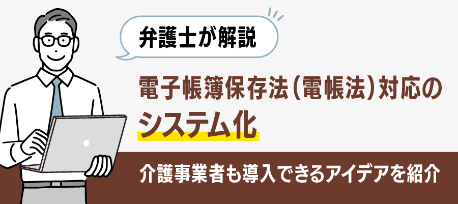 【弁護士が解説】電子帳簿保存法（電帳法）対応のシステム化｜介護事業者も導入できるアイデアを紹介